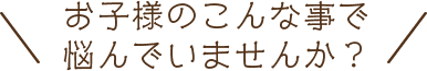 お子様のこんなことで悩んでいませんか？