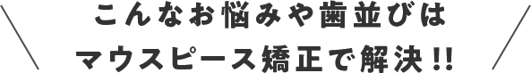 こんなお悩みや歯並びはマウスピース矯正で解決！！